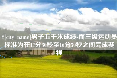 商水男子五千米成绩-而三级运动员标准为在17分30秒至16分30秒之间完成赛程