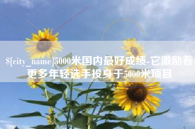 商水5000米国内最好成绩-它激励着更多年轻选手投身于5000米项目