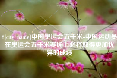 商水中国奥运会五千米-中国运动员在奥运会五千米赛场上必将取得更加优异的成绩