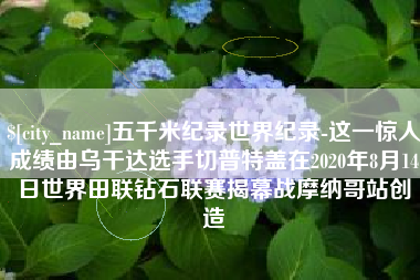 商水五千米纪录世界纪录-这一惊人成绩由乌干达选手切普特盖在2020年8月14日世界田联钻石联赛揭幕战摩纳哥站创造