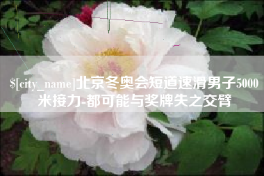 商水北京冬奥会短道速滑男子5000米接力-都可能与奖牌失之交臂