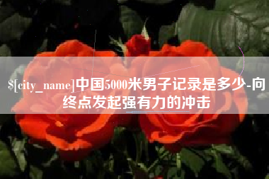 商水中国5000米男子记录是多少-向终点发起强有力的冲击