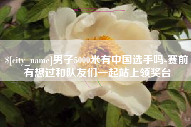 商水男子5000米有中国选手吗-赛前有想过和队友们一起站上领奖台