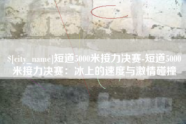 商水短道5000米接力决赛-短道5000米接力决赛：冰上的速度与激情碰撞
