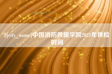 商水中国消防救援学院2021年体检时间
