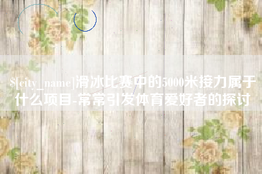 商水滑冰比赛中的5000米接力属于什么项目-常常引发体育爱好者的探讨