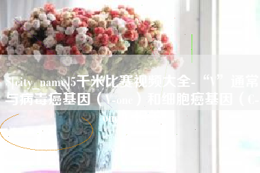 商水5千米比赛视频大全-“V”通常与病毒癌基因（V-onc）和细胞癌基因（C-onc）相关