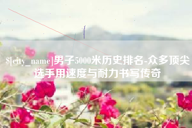 商水男子5000米历史排名-众多顶尖选手用速度与耐力书写传奇