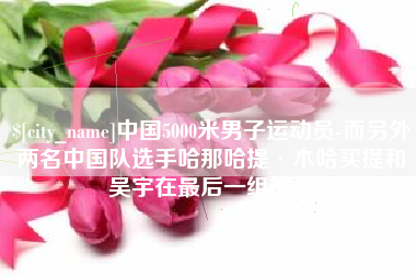 商水中国5000米男子运动员-而另外两名中国队选手哈那哈提·木哈买提和吴宇在最后一组出场