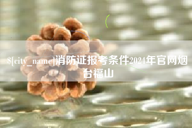 商水消防证报考条件2024年官网烟台福山